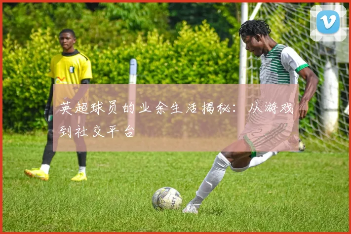 英超球员的业余生活揭秘：从游戏到社交平台