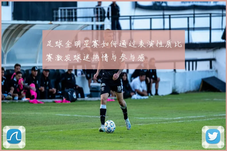 足球全明星赛如何通过表演性质比赛激发球迷热情与参与感