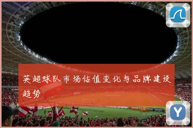 英超球队市场估值变化与品牌建设趋势