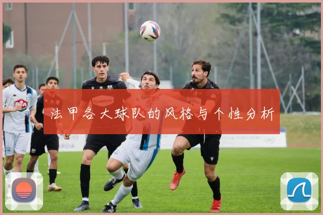 法甲各大球队的风格与个性分析